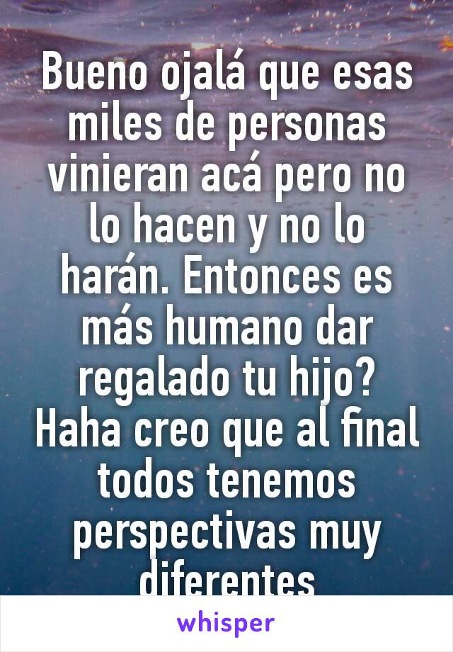 Bueno ojalá que esas miles de personas vinieran acá pero no lo hacen y no lo harán. Entonces es más humano dar regalado tu hijo? Haha creo que al final todos tenemos perspectivas muy diferentes