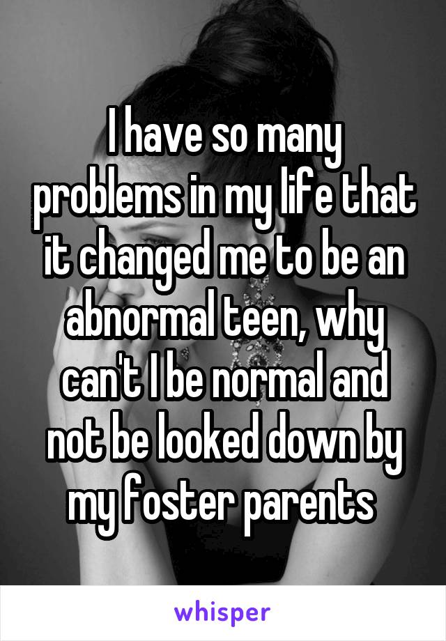 I have so many problems in my life that it changed me to be an abnormal teen, why can't I be normal and not be looked down by my foster parents 