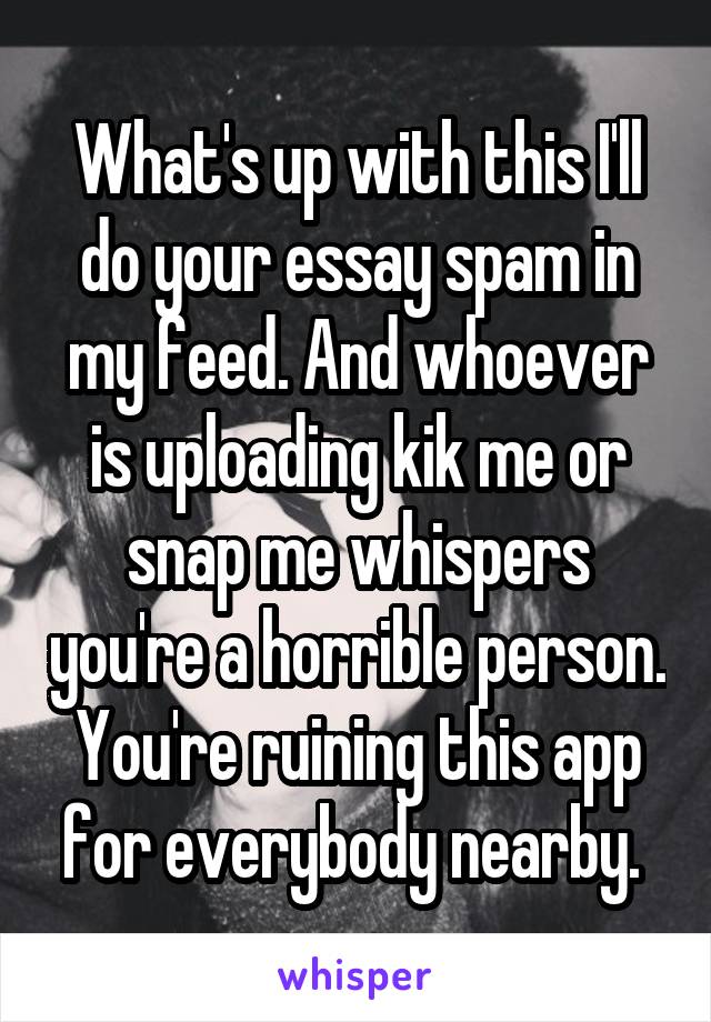 What's up with this I'll do your essay spam in my feed. And whoever is uploading kik me or snap me whispers you're a horrible person. You're ruining this app for everybody nearby. 