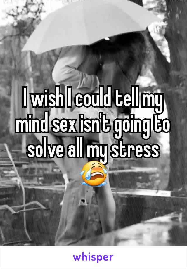 I wish I could tell my mind sex isn't going to solve all my stress  ðŸ˜­