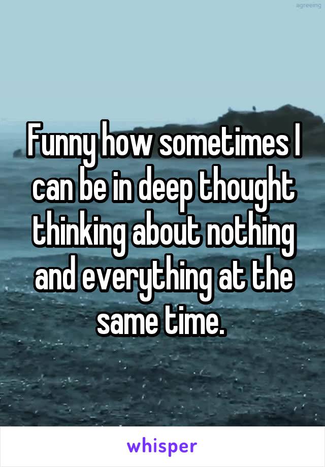 Funny how sometimes I can be in deep thought thinking about nothing and everything at the same time. 