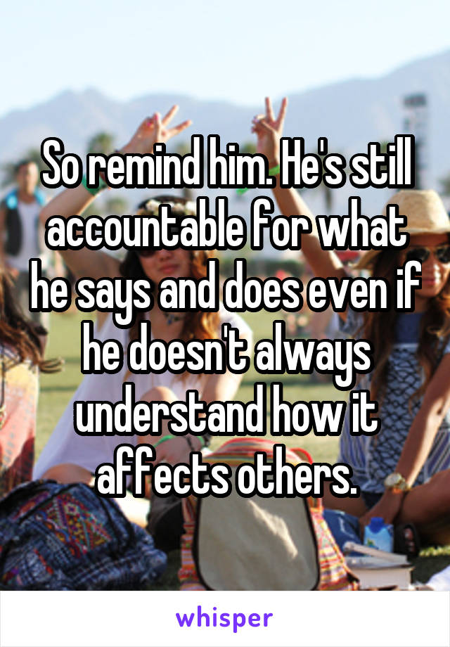 So remind him. He's still accountable for what he says and does even if he doesn't always understand how it affects others.