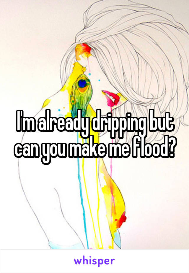 I'm already dripping but can you make me flood?