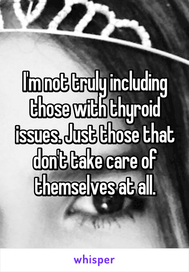 I'm not truly including those with thyroid issues. Just those that don't take care of themselves at all.