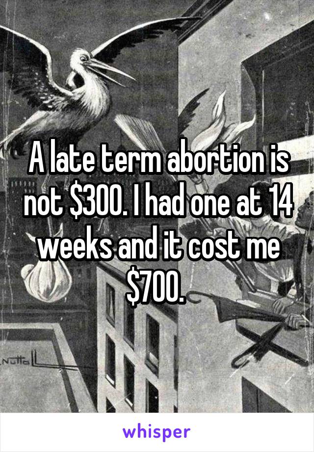 A late term abortion is not $300. I had one at 14 weeks and it cost me $700. 