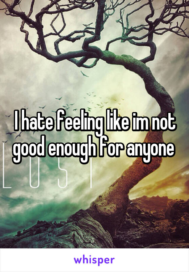 I hate feeling like im not good enough for anyone 