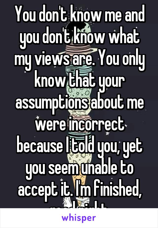 You don't know me and you don't know what my views are. You only know that your assumptions about me were incorrect because I told you, yet you seem unable to accept it. I'm finished, good night.