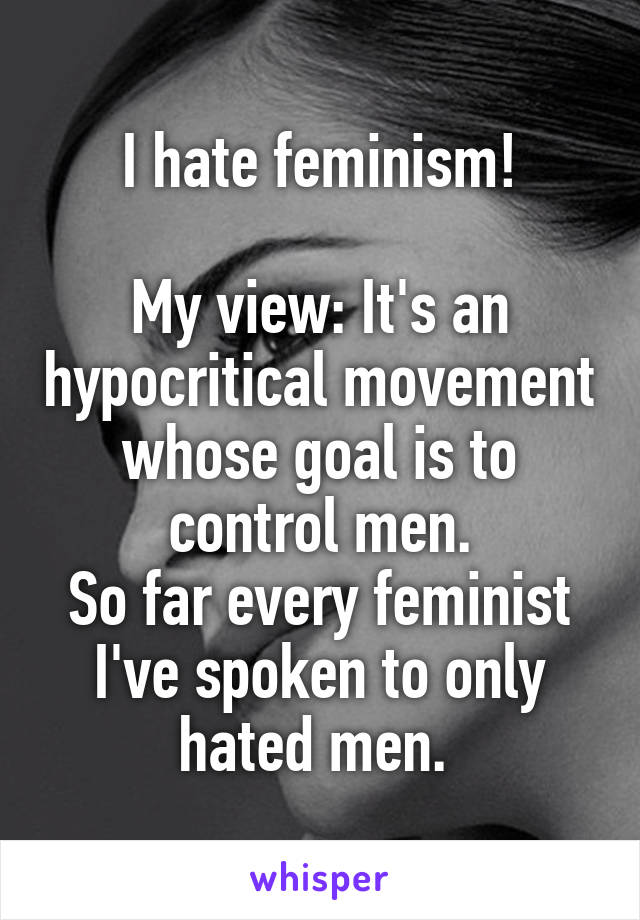 I hate feminism!

My view: It's an hypocritical movement whose goal is to control men.
So far every feminist I've spoken to only hated men. 
