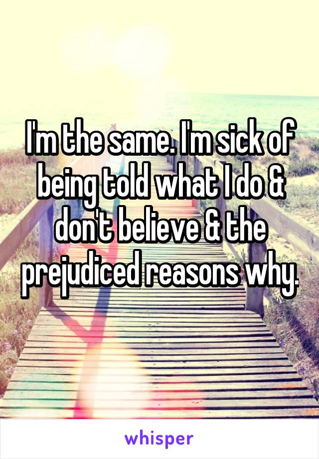 I'm the same. I'm sick of being told what I do & don't believe & the prejudiced reasons why. 