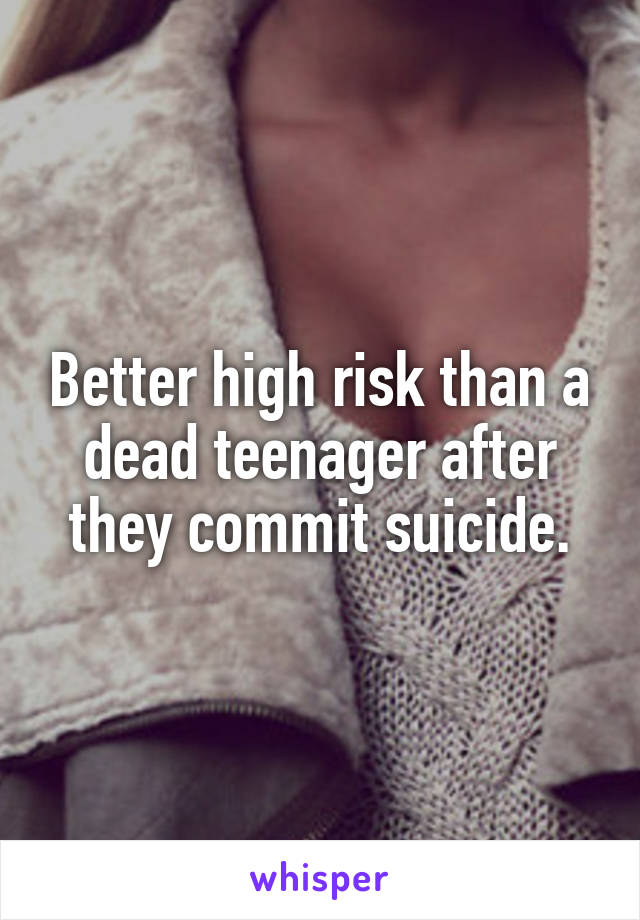 Better high risk than a dead teenager after they commit suicide.