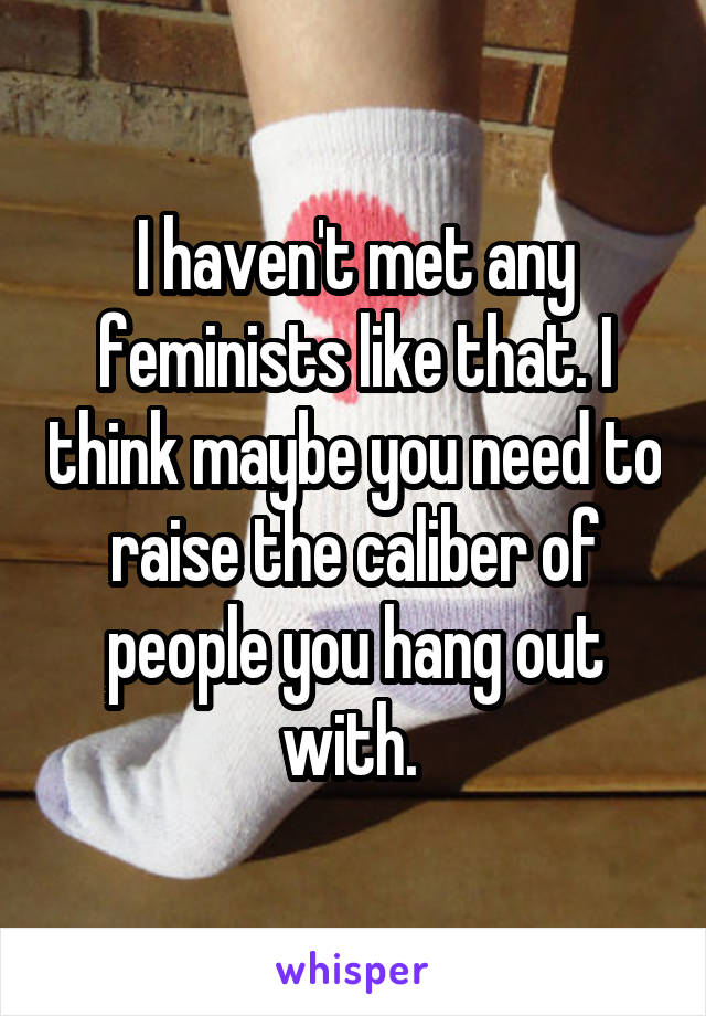 I haven't met any feminists like that. I think maybe you need to raise the caliber of people you hang out with. 