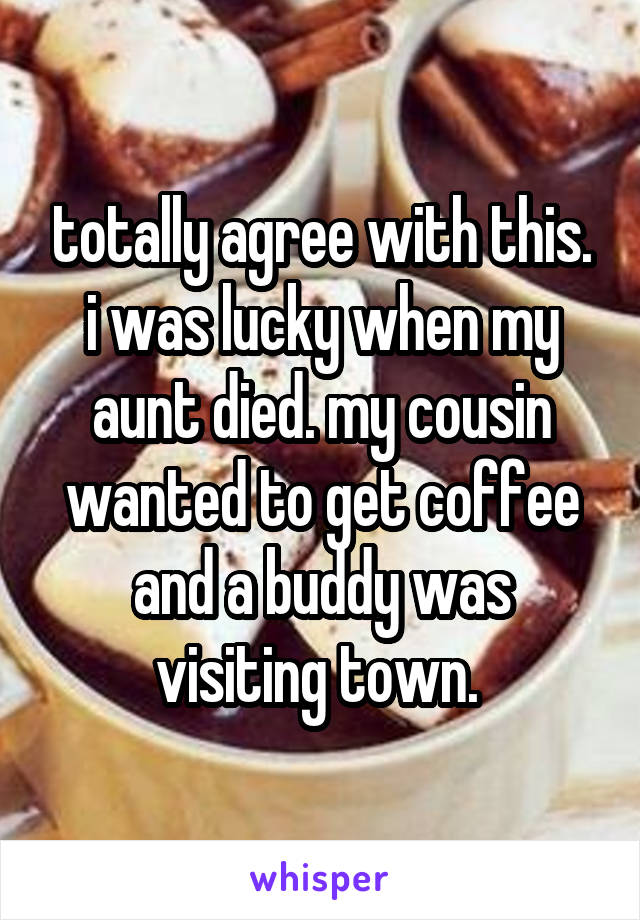 totally agree with this. i was lucky when my aunt died. my cousin wanted to get coffee and a buddy was visiting town. 