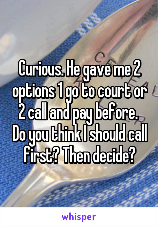 Curious. He gave me 2 options 1 go to court or 2 call and pay before.  Do you think I should call first? Then decide?