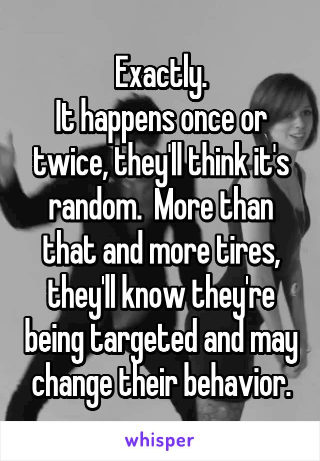 Exactly.
It happens once or twice, they'll think it's random.  More than that and more tires, they'll know they're being targeted and may change their behavior.