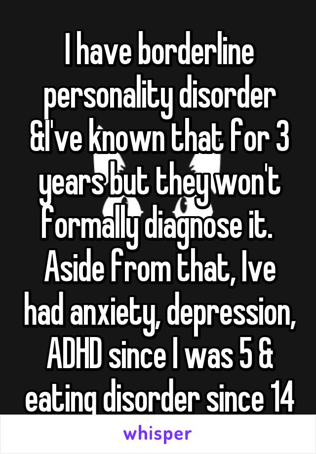I have borderline personality disorder &I've known that for 3 years but they won't formally diagnose it. 
Aside from that, Ive had anxiety, depression, ADHD since I was 5 & eating disorder since 14