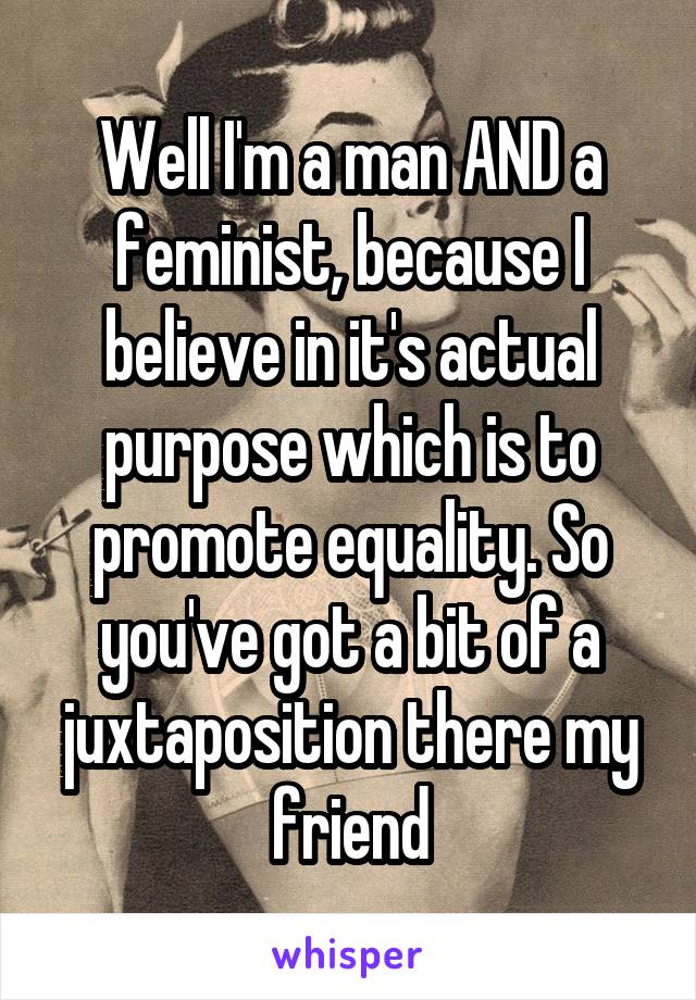 Well I'm a man AND a feminist, because I believe in it's actual purpose which is to promote equality. So you've got a bit of a juxtaposition there my friend