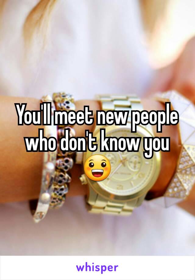 You'll meet new people who don't know you 😀