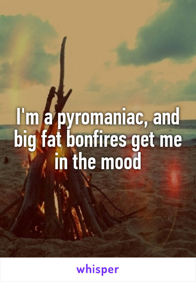 I'm a pyromaniac, and big fat bonfires get me in the mood