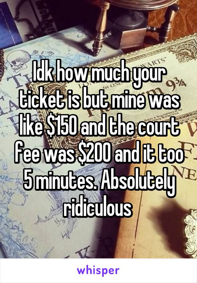 Idk how much your ticket is but mine was like $150 and the court fee was $200 and it too 5 minutes. Absolutely ridiculous 