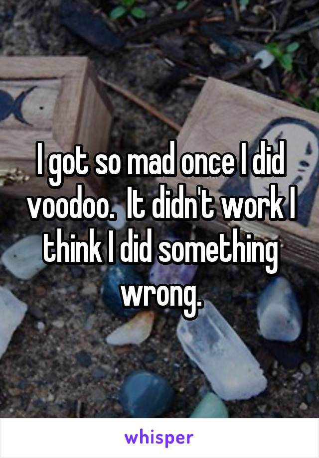 I got so mad once I did voodoo.  It didn't work I think I did something wrong.