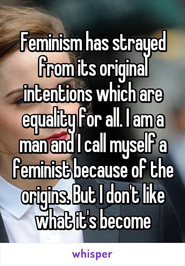 Feminism has strayed from its original intentions which are equality for all. I am a man and I call myself a feminist because of the origins. But I don't like what it's become
