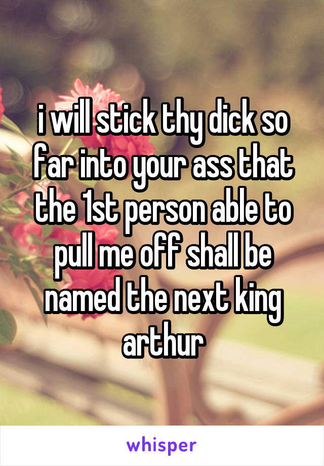 i will stick thy dick so far into your ass that the 1st person able to pull me off shall be named the next king arthur