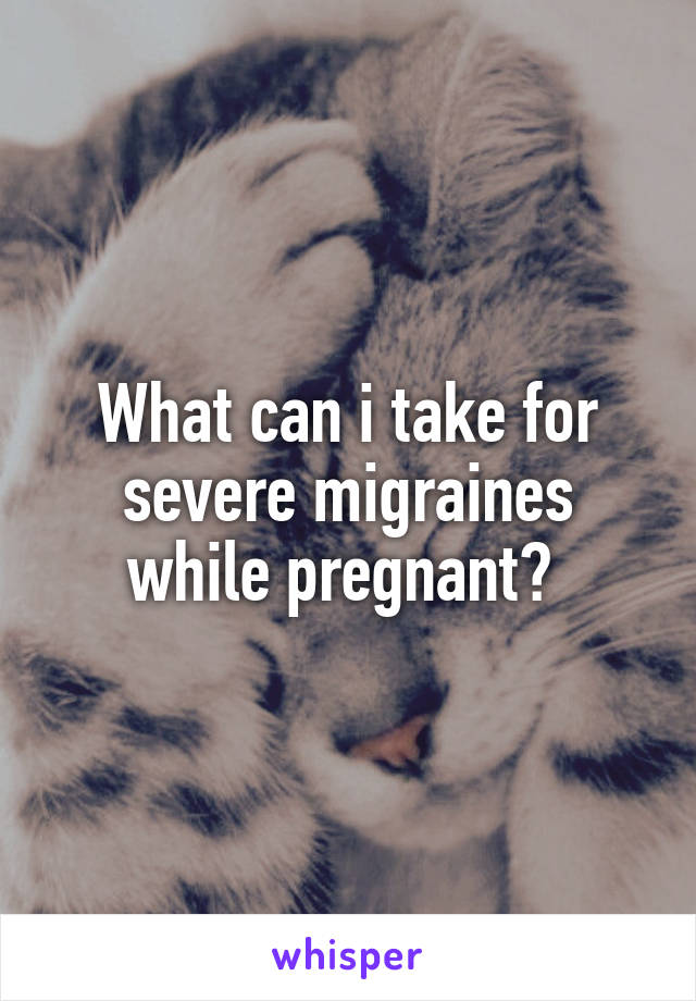 What can i take for severe migraines while pregnant? 