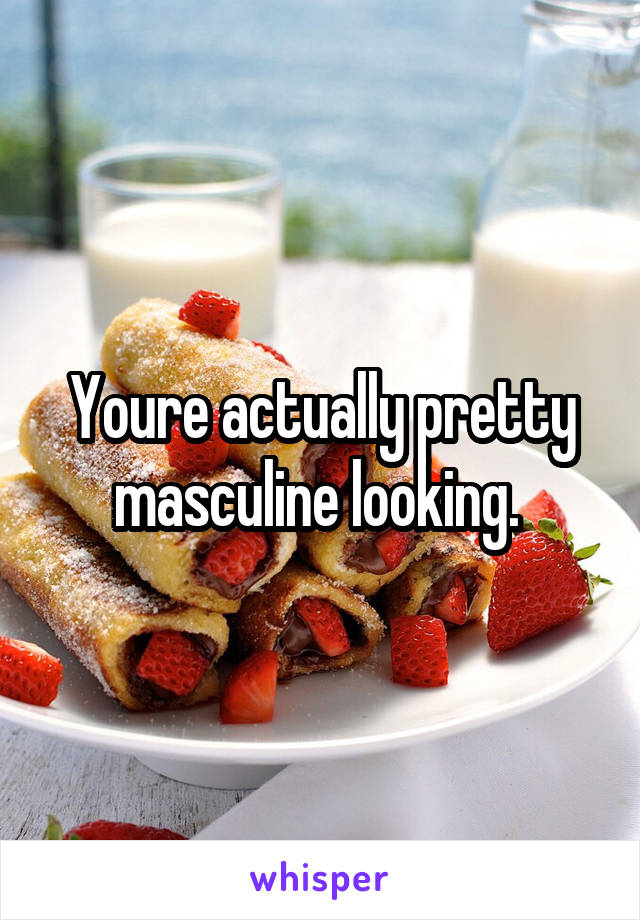 Youre actually pretty masculine looking. 