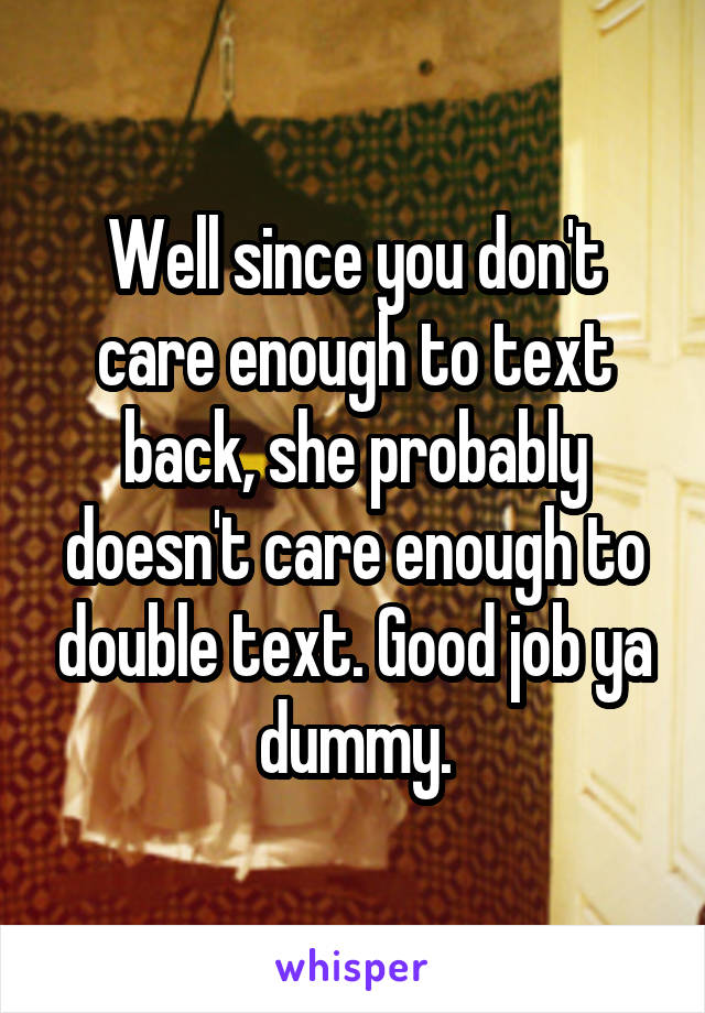 Well since you don't care enough to text back, she probably doesn't care enough to double text. Good job ya dummy.