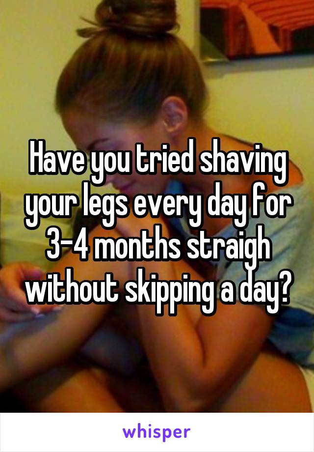 Have you tried shaving your legs every day for 3-4 months straigh without skipping a day?