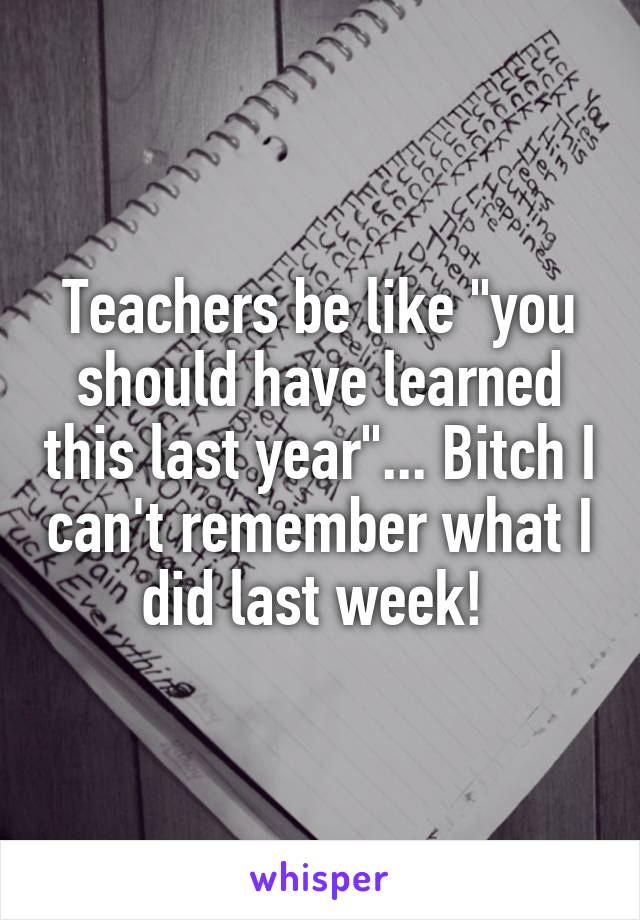 Teachers be like "you should have learned this last year"... Bitch I can't remember what I did last week! 