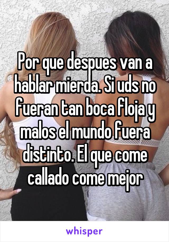 Por que despues van a hablar mierda. Si uds no fueran tan boca floja y malos el mundo fuera distinto. El que come callado come mejor