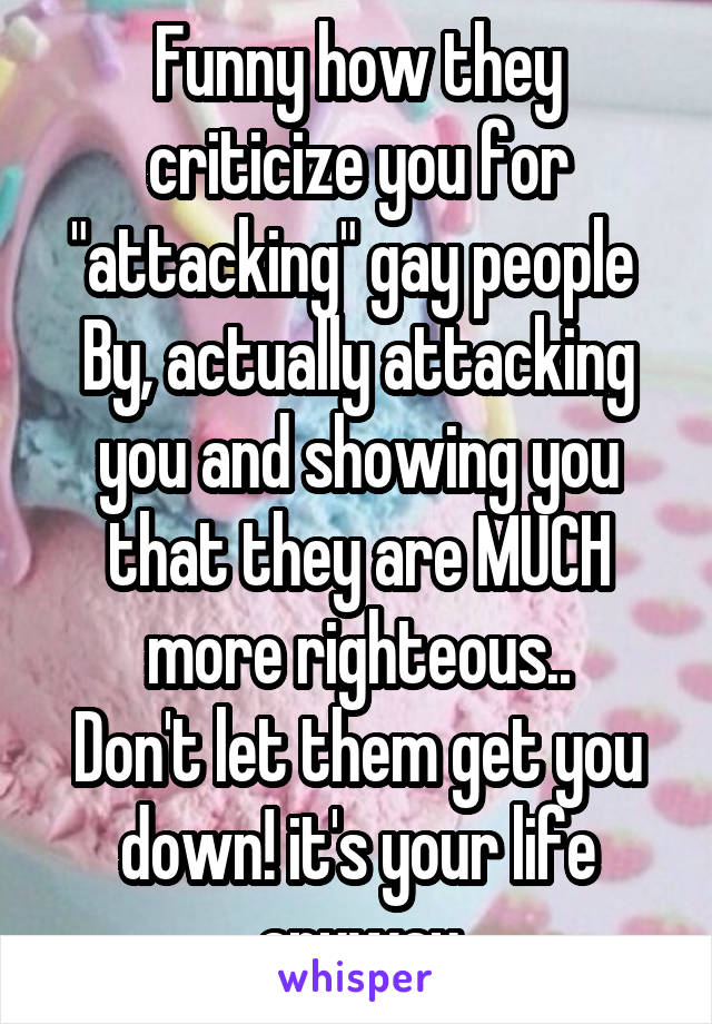 Funny how they criticize you for "attacking" gay people 
By, actually attacking you and showing you that they are MUCH more righteous..
Don't let them get you down! it's your life anyway