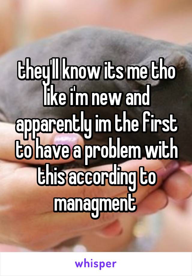 they'll know its me tho like i'm new and apparently im the first to have a problem with this according to managment 