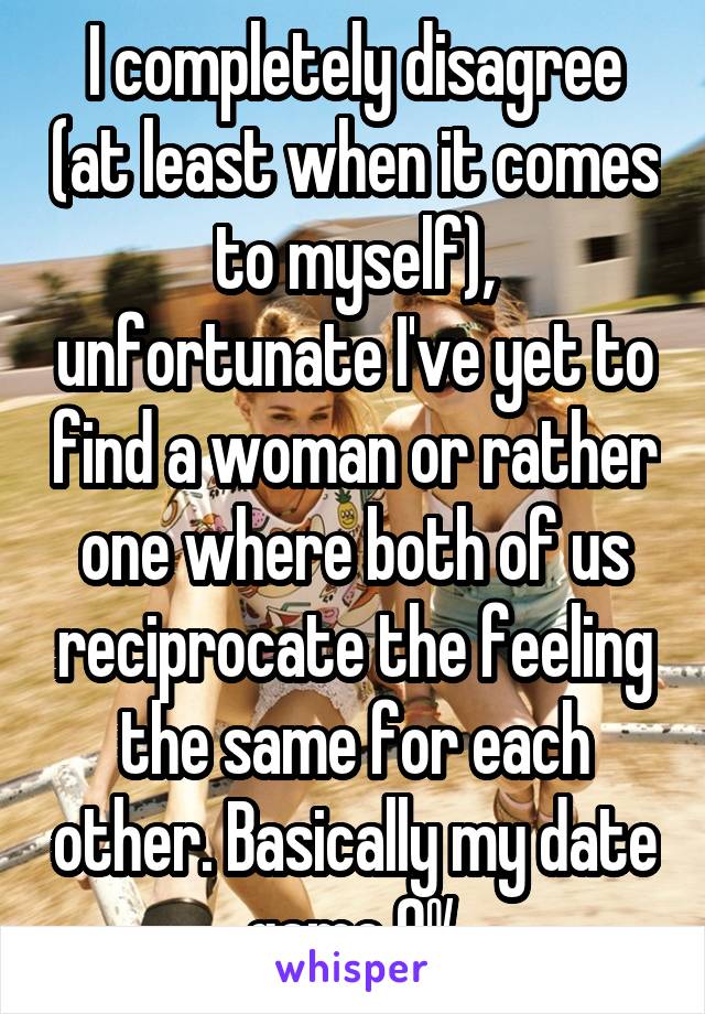 I completely disagree (at least when it comes to myself), unfortunate I've yet to find a woman or rather one where both of us reciprocate the feeling the same for each other. Basically my date game 0%