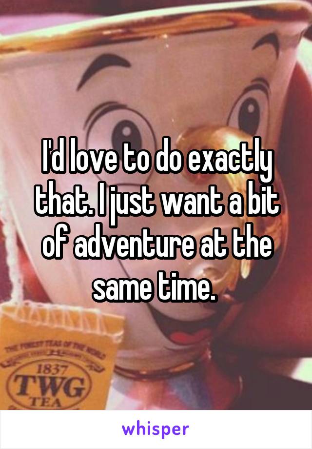 I'd love to do exactly that. I just want a bit of adventure at the same time. 