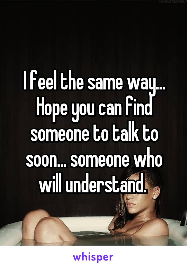 I feel the same way... Hope you can find someone to talk to soon... someone who will understand. 