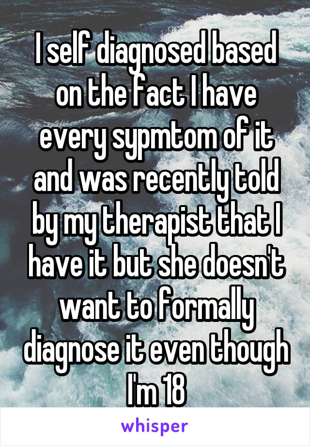 I self diagnosed based on the fact I have every sypmtom of it and was recently told by my therapist that I have it but she doesn't want to formally diagnose it even though I'm 18