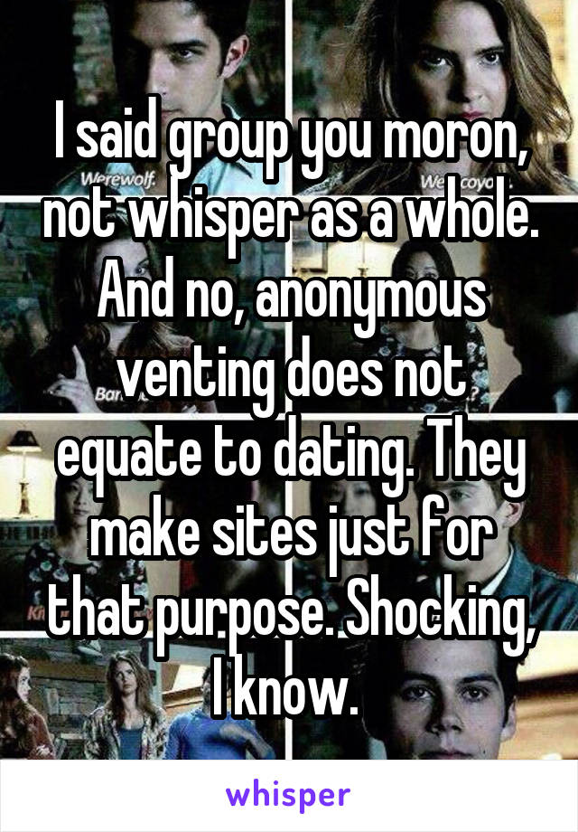 I said group you moron, not whisper as a whole. And no, anonymous venting does not equate to dating. They make sites just for that purpose. Shocking, I know. 