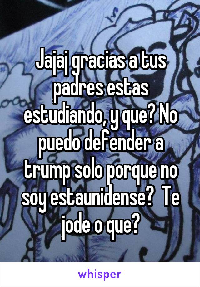 Jajaj gracias a tus padres estas estudiando, y que? No puedo defender a trump solo porque no soy estaunidense?  Te jode o que?