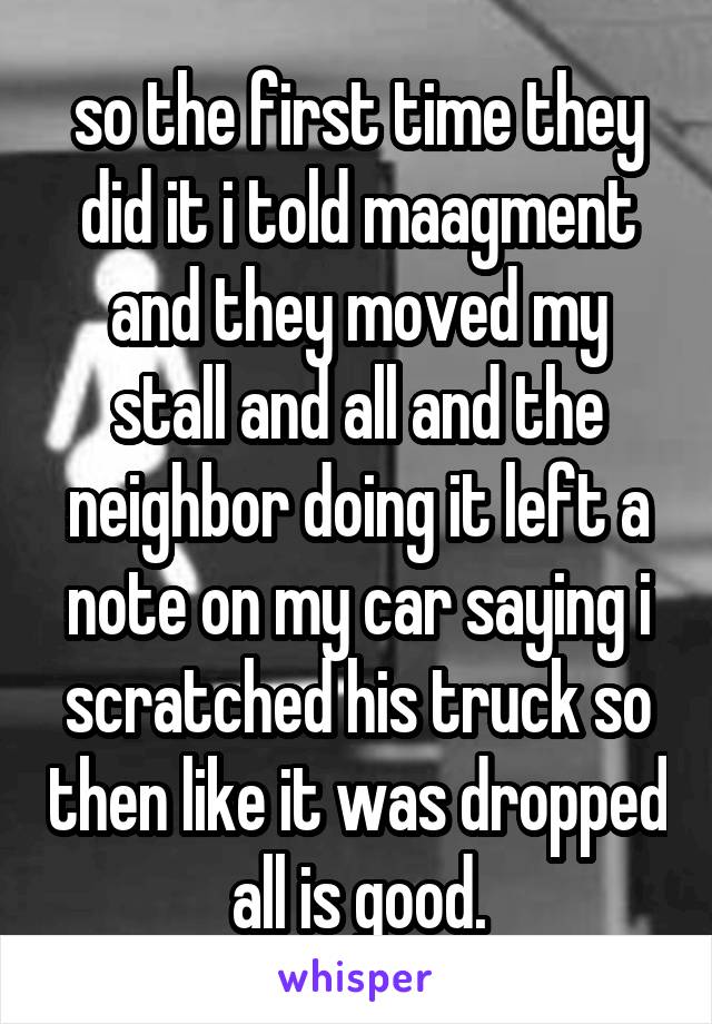 so the first time they did it i told maagment and they moved my stall and all and the neighbor doing it left a note on my car saying i scratched his truck so then like it was dropped all is good.