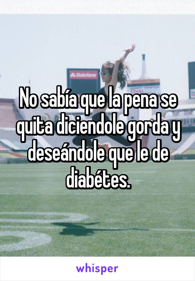 No sabía que la pena se quita diciendole gorda y deseándole que le de diabétes.