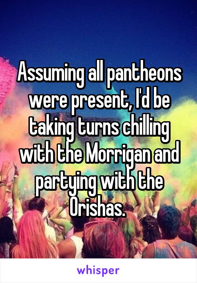 Assuming all pantheons were present, I'd be taking turns chilling with the Morrigan and partying with the Orishas. 