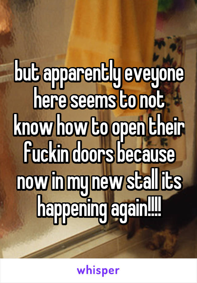 but apparently eveyone here seems to not know how to open their fuckin doors because now in my new stall its happening again!!!!