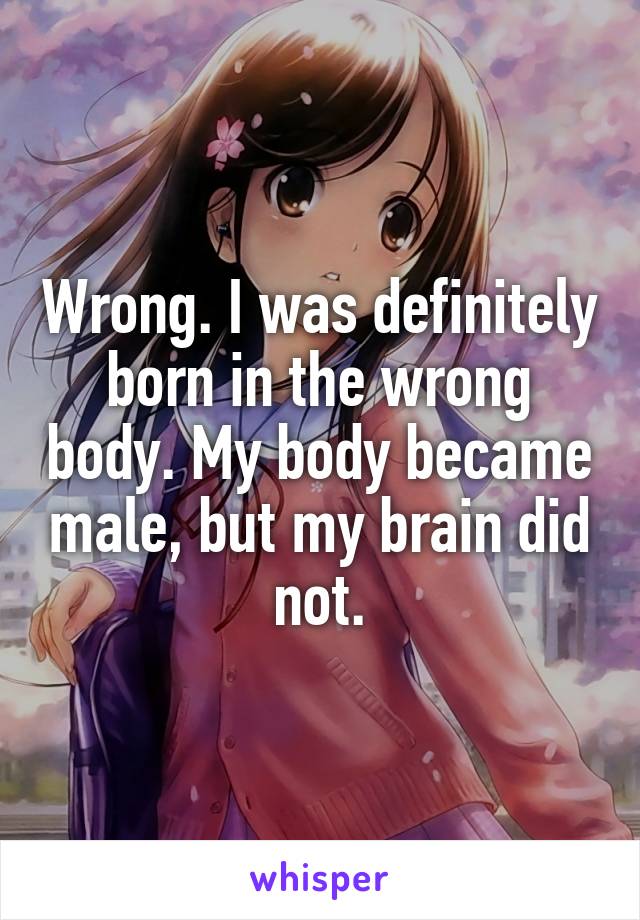 Wrong. I was definitely born in the wrong body. My body became male, but my brain did not.