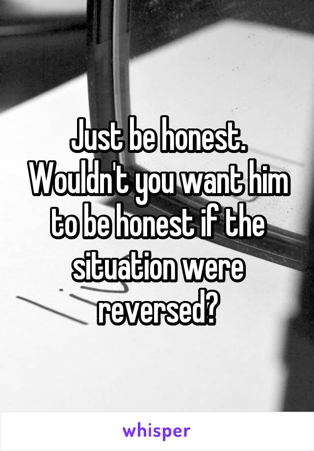 Just be honest. Wouldn't you want him to be honest if the situation were reversed?