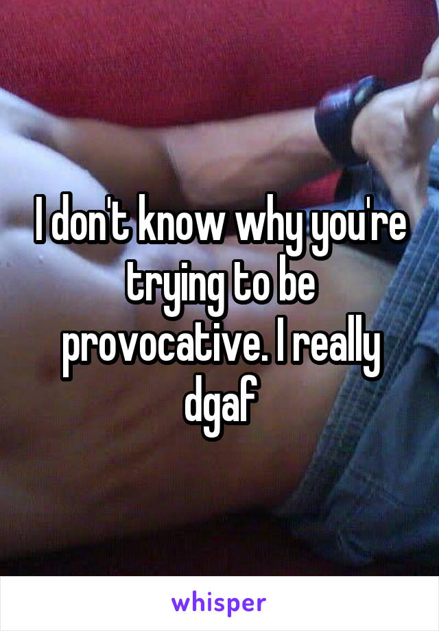 I don't know why you're trying to be provocative. I really dgaf