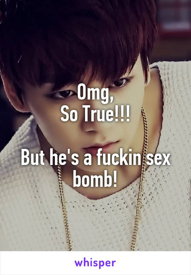 Omg,
So True!!!

But he's a fuckin sex bomb!