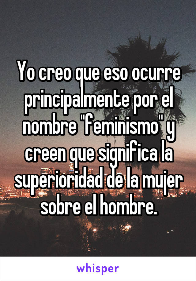 Yo creo que eso ocurre principalmente por el nombre "feminismo" y creen que significa la superioridad de la mujer sobre el hombre.