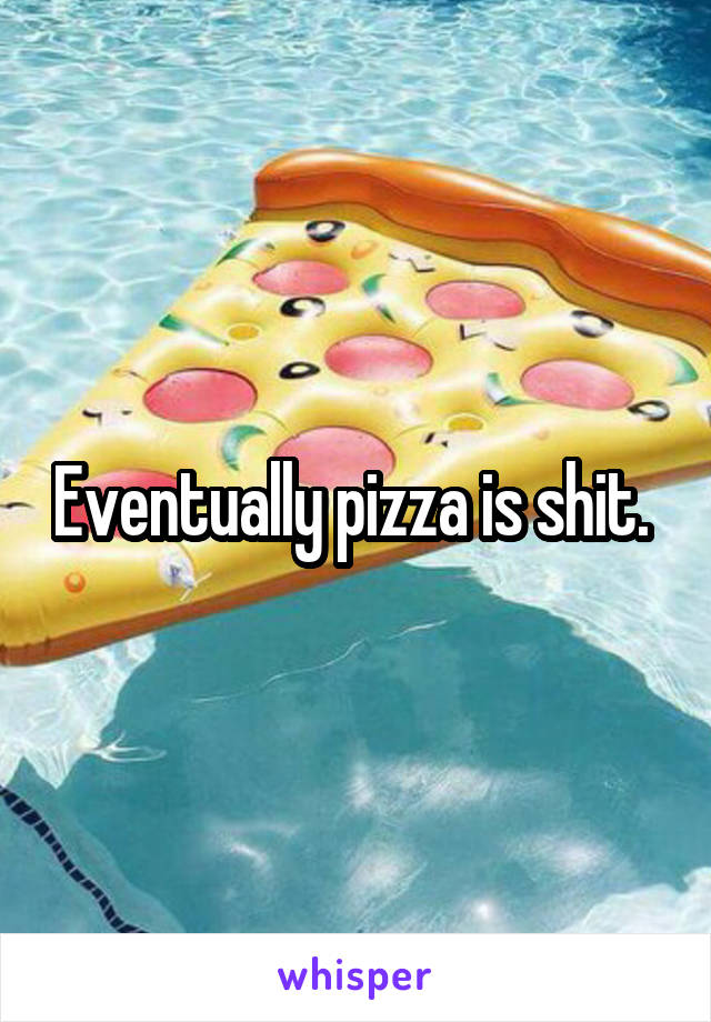 Eventually pizza is shit. 